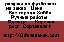 рисунки на футболках на заказ › Цена ­ 600 - Все города Хобби. Ручные работы » Одежда   . Карелия респ.,Сортавала г.